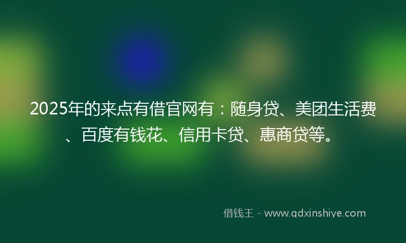 2025年的来点有借官网有：随身贷、美团生活费、百度有钱花、信用卡贷、惠商贷等。