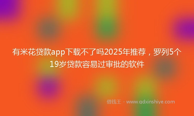有米花贷款app下载不了吗2025年推荐，罗列5个19岁贷款容易过审批的软件
