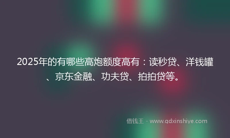 2025年的有哪些高炮额度高有：读秒贷、洋钱罐、京东金融、功夫贷、拍拍贷等。