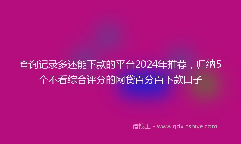 查询记录多还能下款的平台2024年推荐，归纳5个不看综合评分的网贷百分百下款口子