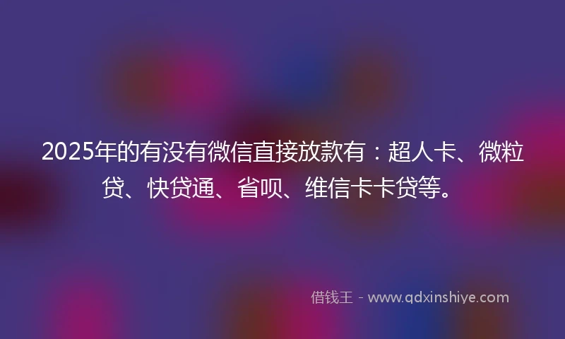 2025年的有没有微信直接放款有：超人卡、微粒贷、快贷通、省呗、维信卡卡贷等。