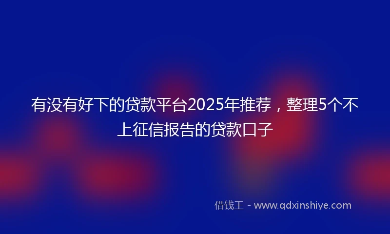 有没有好下的贷款平台2025年推荐，整理5个不上征信报告的贷款口子