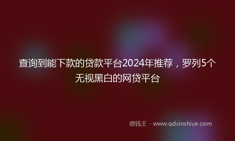查询到能下款的贷款平台2024年推荐，罗列5个无视黑白的网贷平台