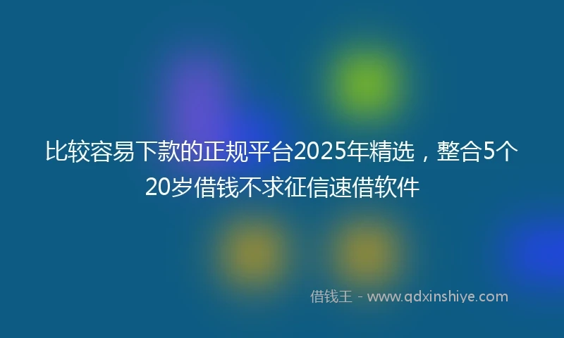 比较容易下款的正规平台2025年精选，整合5个20岁借钱不求征信速借软件