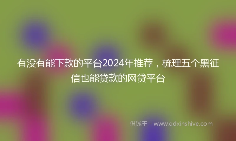 有没有能下款的平台2024年推荐，梳理五个黑征信也能贷款的网贷平台