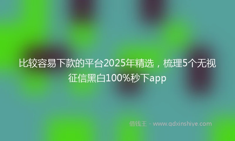 比较容易下款的平台2025年精选，梳理5个无视征信黑白100%秒下app