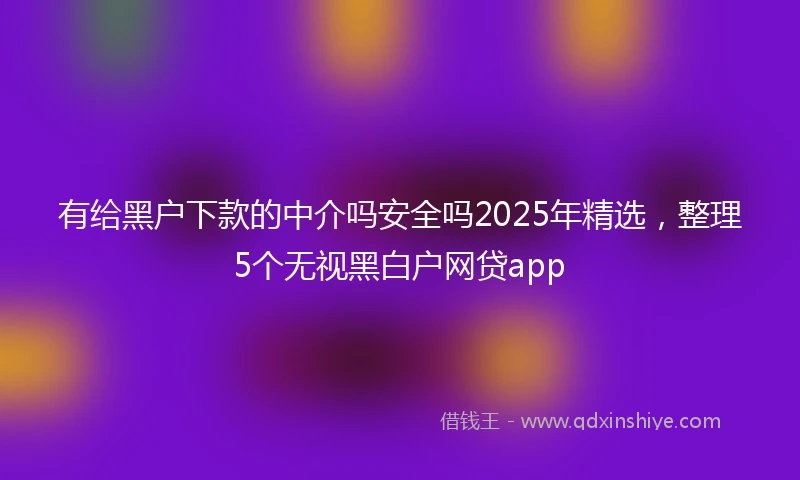有给黑户下款的中介吗安全吗2025年精选，整理5个无视黑白户网贷app