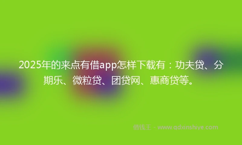 2025年的来点有借app怎样下载有：功夫贷、分期乐、微粒贷、团贷网、惠商贷等。