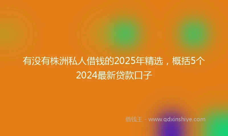 有没有株洲私人借钱的2025年精选，概括5个2024最新贷款口子