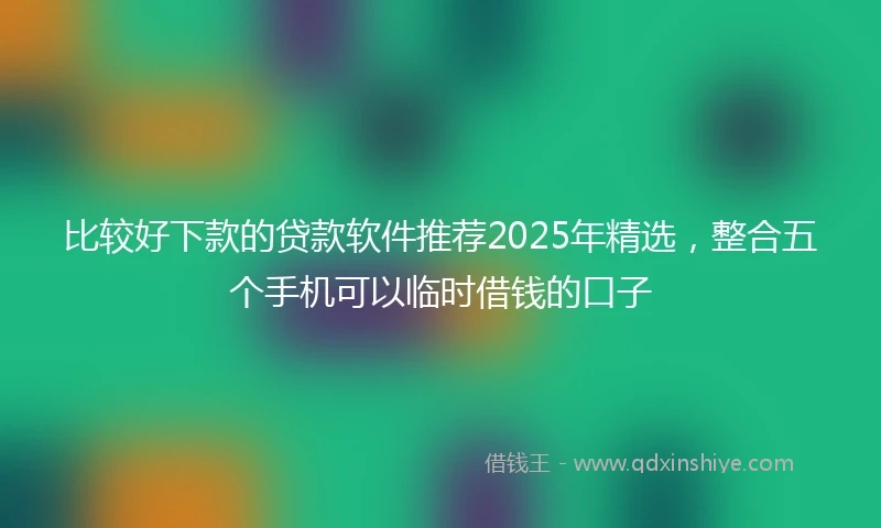 比较好下款的贷款软件推荐2025年精选，整合五个手机可以临时借钱的口子