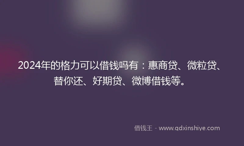 2024年的格力可以借钱吗有:惠商贷、微粒贷、替你还、好期贷、微博借钱等。