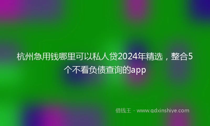 杭州急用钱哪里可以私人贷2024年精选，整合5个不看负债查询的app