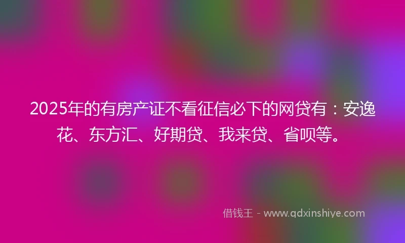 2025年的有房产证不看征信必下的网贷有：安逸花、东方汇、好期贷、我来贷、省呗等。