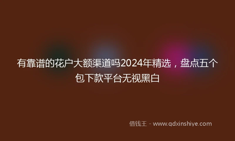 有靠谱的花户大额渠道吗2024年精选，盘点五个包下款平台无视黑白