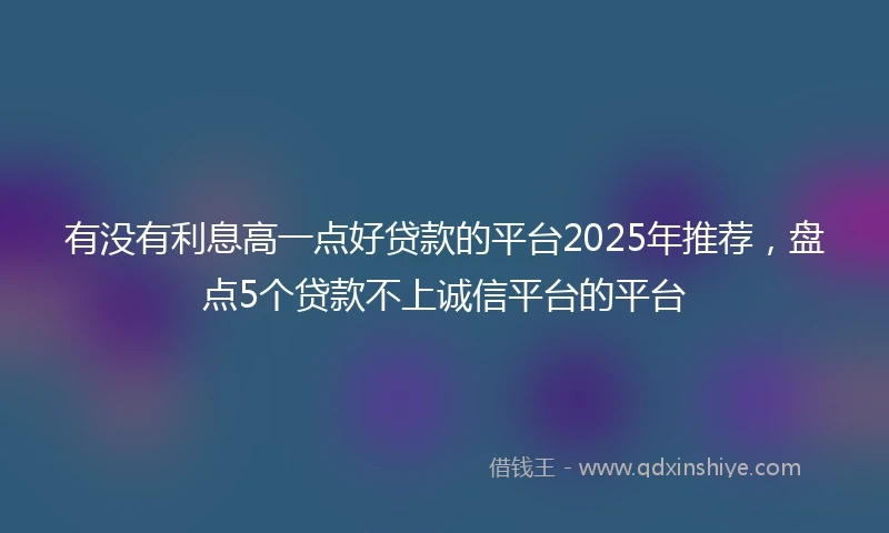 有没有利息高一点好贷款的平台2025年推荐，盘点5个贷款不上诚信平台的平台