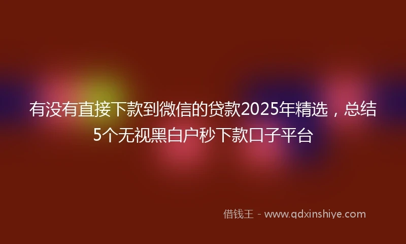 有没有直接下款到微信的贷款2025年精选，总结5个无视黑白户秒下款口子平台