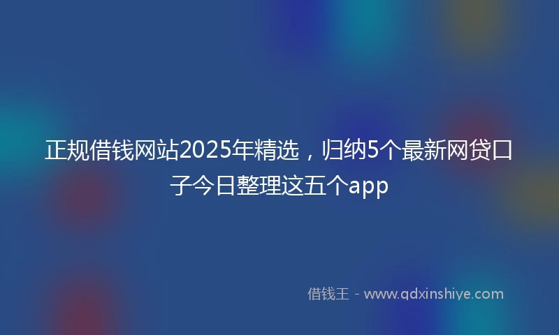 正规借钱网站2025年精选，归纳5个最新网贷口子今日整理这五个app