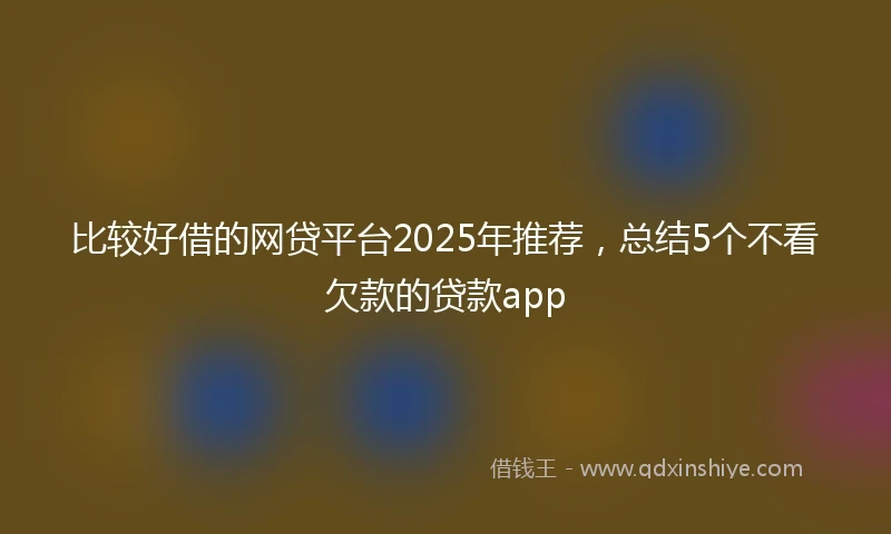 比较好借的网贷平台2025年推荐，总结5个不看欠款的贷款app