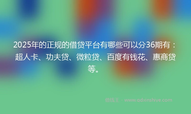 2025年的正规的借贷平台有哪些可以分36期有：超人卡、功夫贷、微粒贷、百度有钱花、惠商贷等。