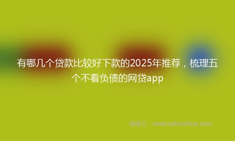 有哪几个贷款比较好下款的2025年推荐，梳理五个不看负债的网贷app
