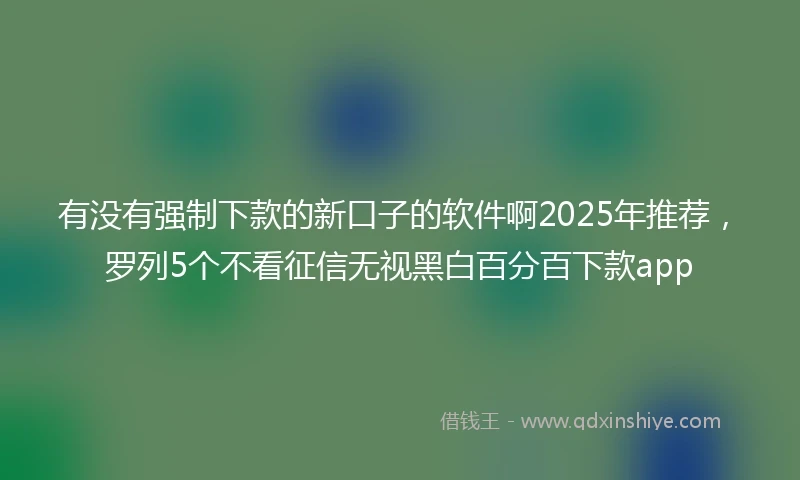 有没有强制下款的新口子的软件啊2025年推荐，罗列5个不看征信无视黑白百分百下款app