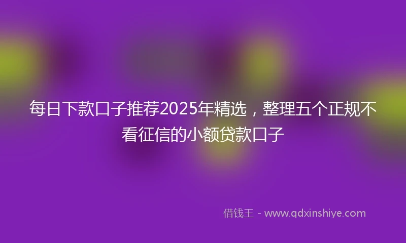 每日下款口子推荐2025年精选，整理五个正规不看征信的小额贷款口子