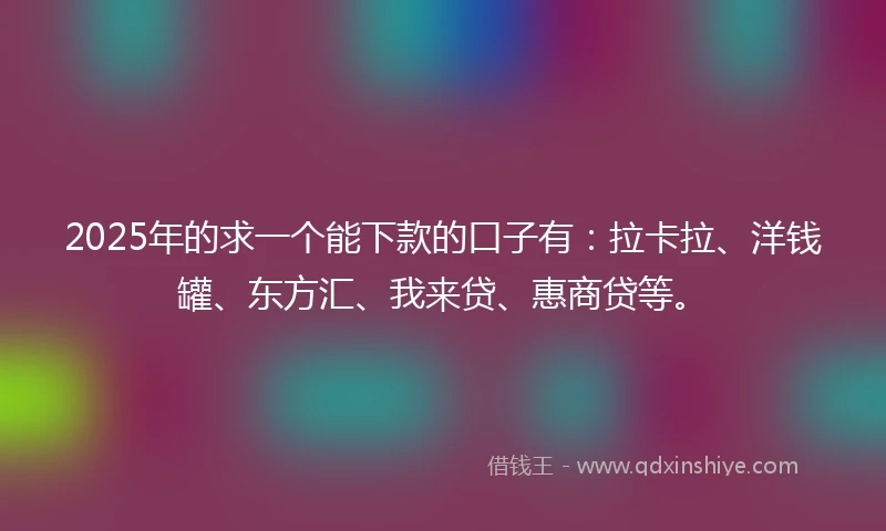 2025年的求一个能下款的口子有：拉卡拉、洋钱罐、东方汇、我来贷、惠商贷等。