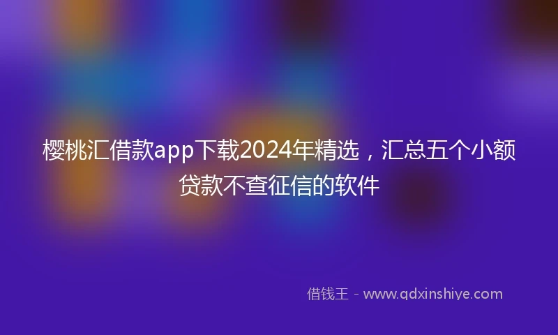 樱桃汇借款app下载2024年精选，汇总五个小额贷款不查征信的软件