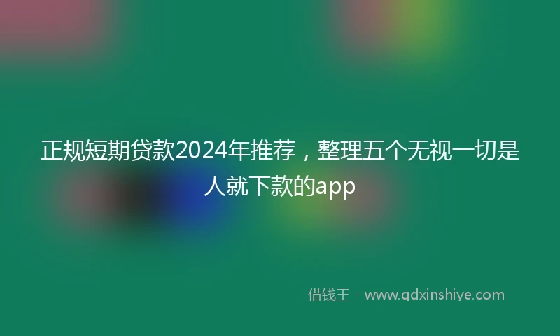 正规短期贷款2024年推荐，整理五个无视一切是人就下款的app