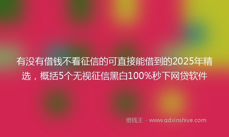 有没有借钱不看征信的可直接能借到的2025年精选，概括5个无视征信黑白100%秒下网贷软件