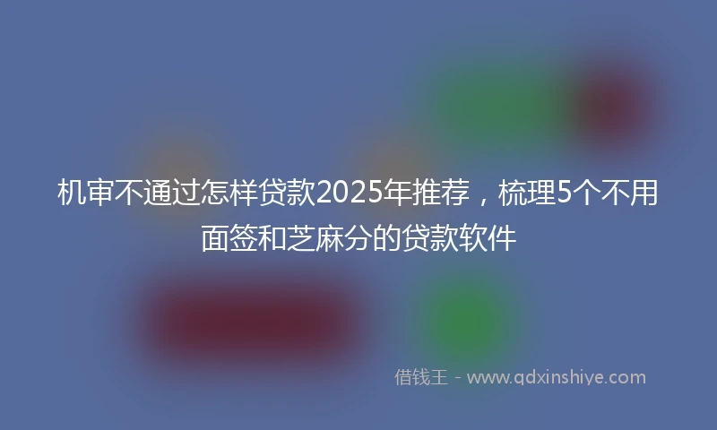 机审不通过怎样贷款2025年推荐，梳理5个不用面签和芝麻分的贷款软件