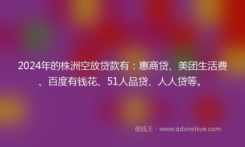 2024年的株洲空放贷款有：惠商贷、美团生活费、百度有钱花、51人品贷、人人贷等。