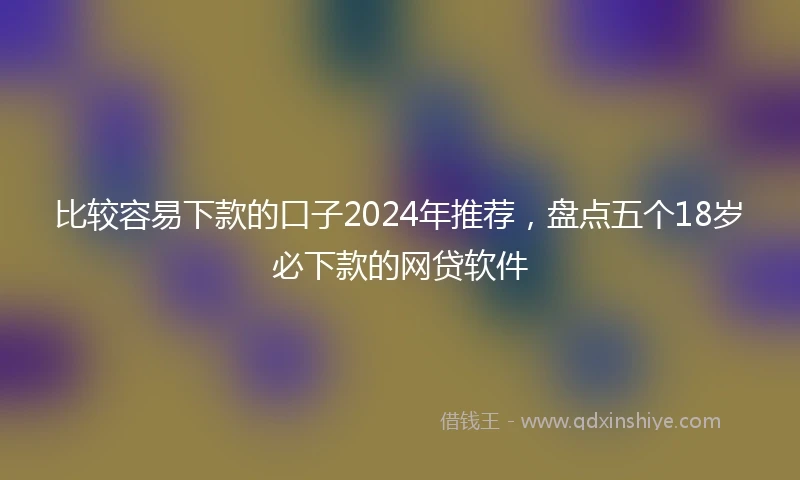 比较容易下款的口子2024年推荐，盘点五个18岁必下款的网贷软件