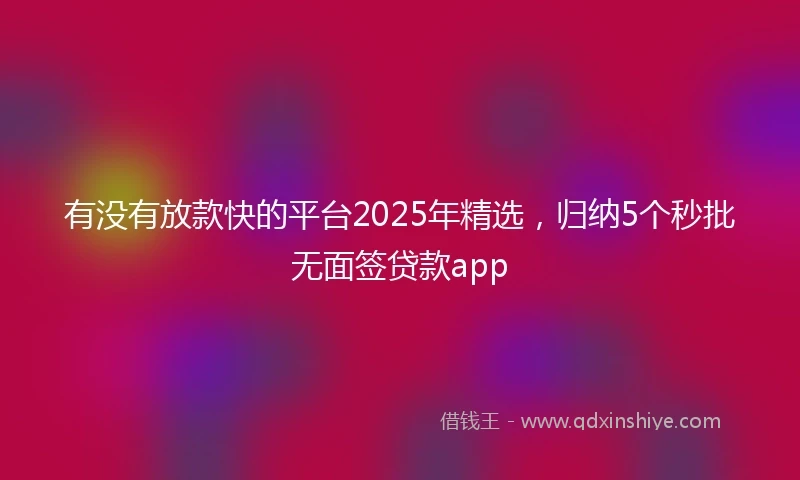 有没有放款快的平台2025年精选，归纳5个秒批无面签贷款app