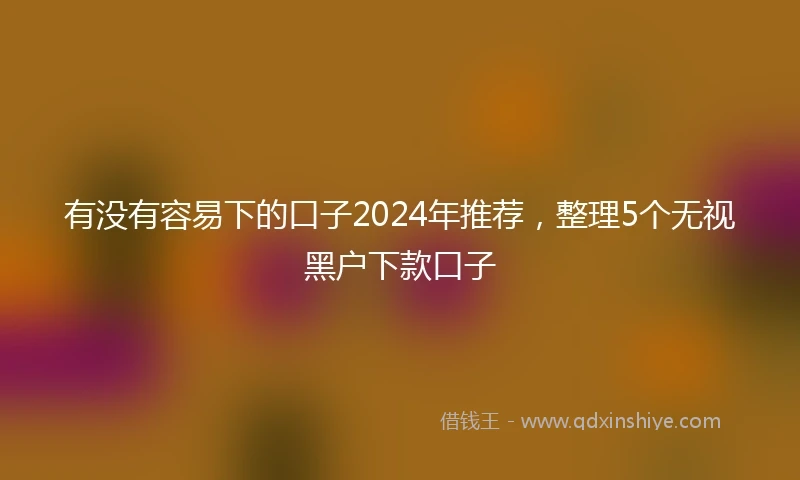 有没有容易下的口子2024年推荐，整理5个无视黑户下款口子