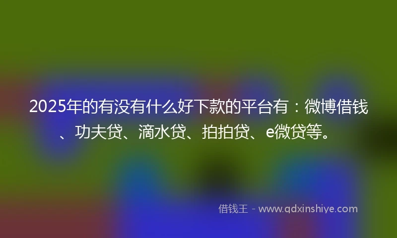 2025年的有没有什么好下款的平台有：微博借钱、功夫贷、滴水贷、拍拍贷、e微贷等。