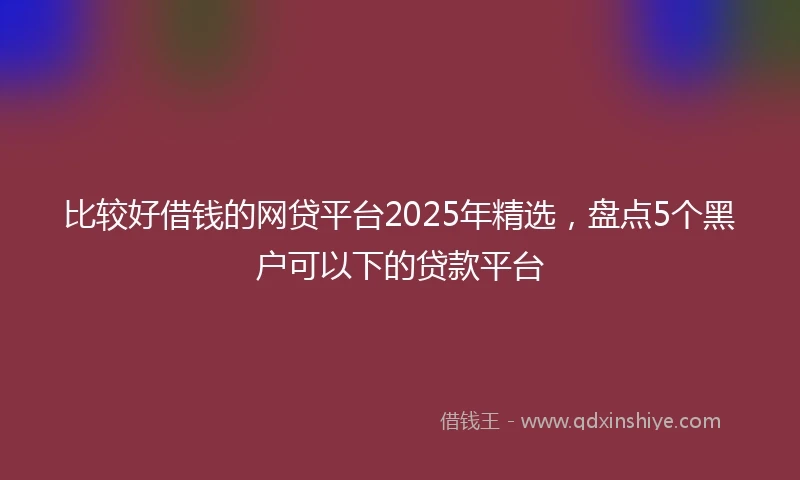 比较好借钱的网贷平台2025年精选，盘点5个黑户可以下的贷款平台