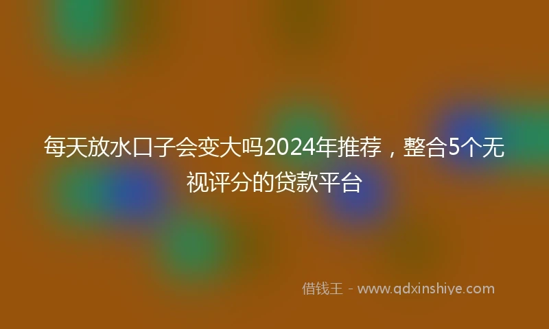 每天放水口子会变大吗2024年推荐，整合5个无视评分的贷款平台