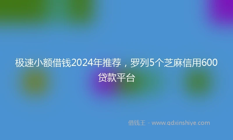 极速小额借钱2024年推荐，罗列5个芝麻信用600贷款平台