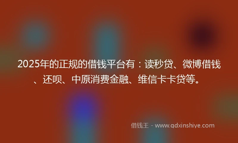 2025年的正规的借钱平台有：读秒贷、微博借钱、还呗、中原消费金融、维信卡卡贷等。