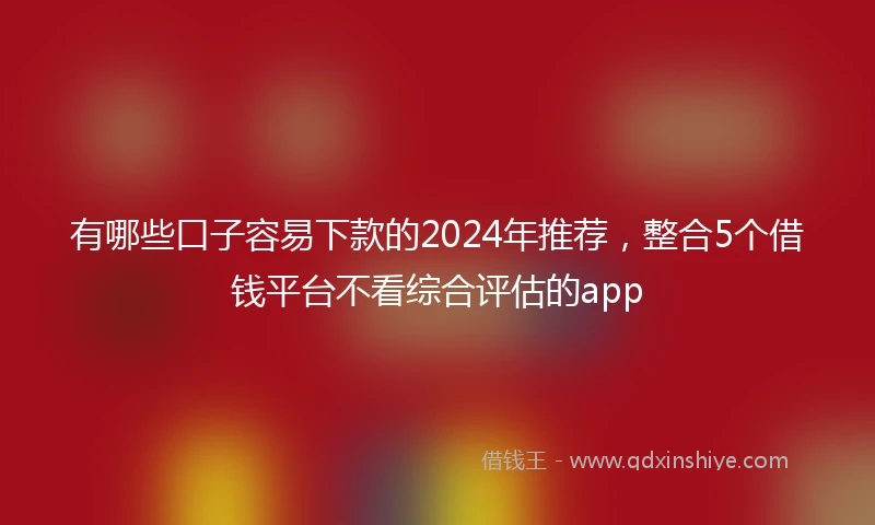 有哪些口子容易下款的2024年推荐，整合5个借钱平台不看综合评估的app