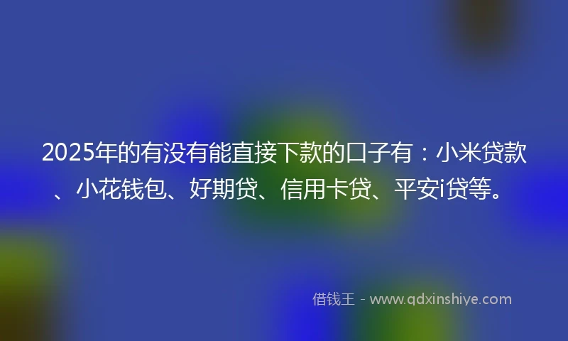 2025年的有没有能直接下款的口子有：小米贷款、小花钱包、好期贷、信用卡贷、平安i贷等。