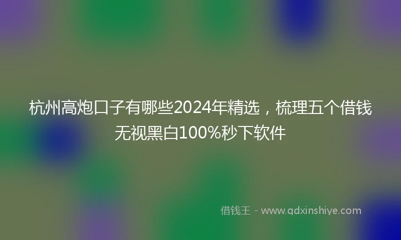 杭州高炮口子有哪些2024年精选，梳理五个借钱无视黑白100%秒下软件