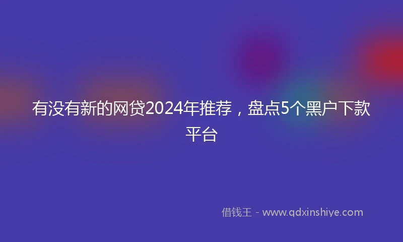 有没有新的网贷2024年推荐，盘点5个黑户下款平台