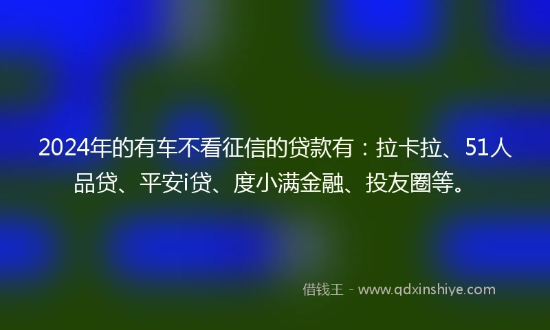 2024年的有车不看征信的贷款有：拉卡拉、51人品贷、平安i贷、度小满金融、投友圈等。