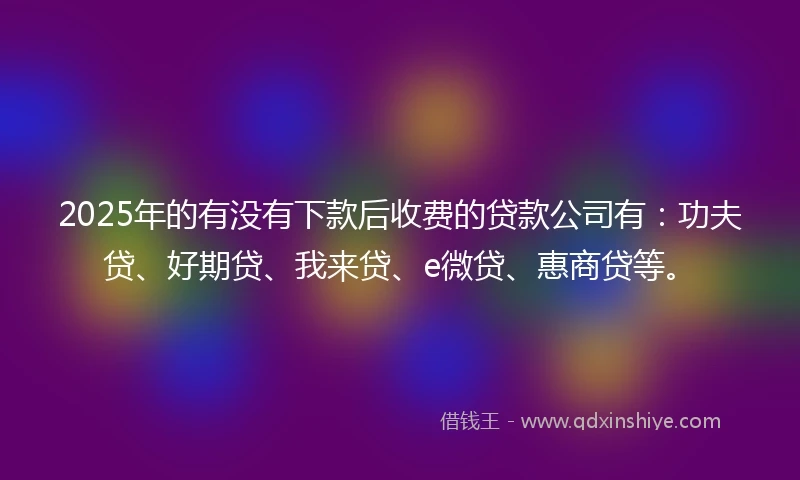 2025年的有没有下款后收费的贷款公司有：功夫贷、好期贷、我来贷、e微贷、惠商贷等。