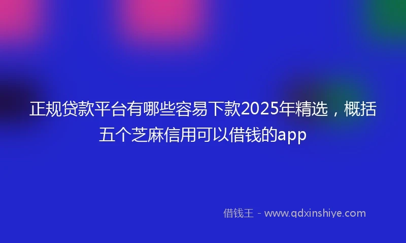 正规贷款平台有哪些容易下款2025年精选，概括五个芝麻信用可以借钱的app