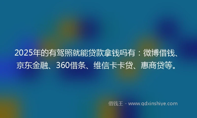 2025年的有驾照就能贷款拿钱吗有：微博借钱、京东金融、360借条、维信卡卡贷、惠商贷等。