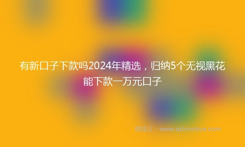 有新口子下款吗2024年精选，归纳5个无视黑花能下款一万元口子