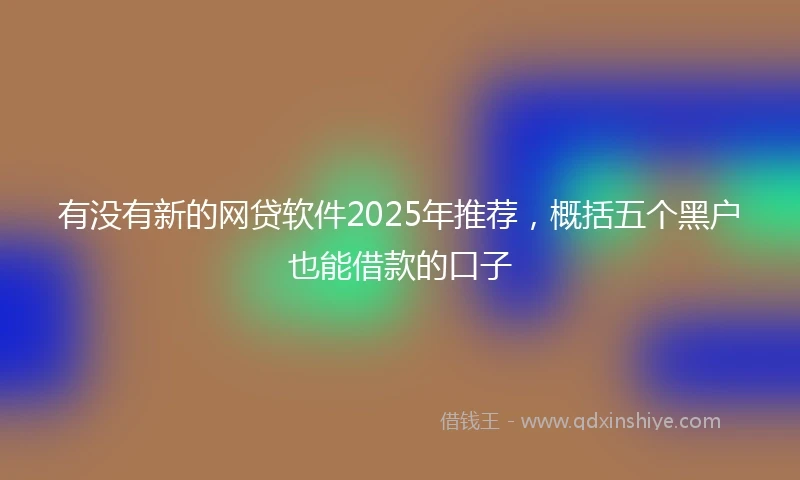 有没有新的网贷软件2025年推荐，概括五个黑户也能借款的口子